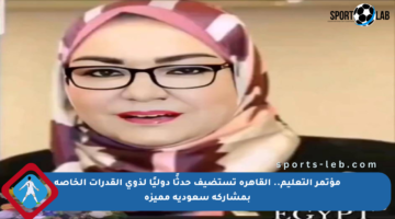 مؤتمر التعليم.. القاهرة تستضيف حدثًا دوليًا لذوي القدرات الخاصة بمشاركة سعودية مميزة